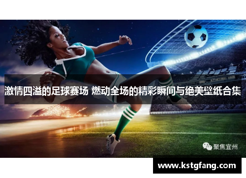 激情四溢的足球赛场 燃动全场的精彩瞬间与绝美壁纸合集