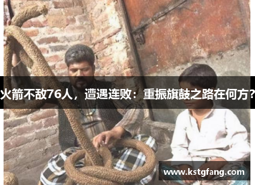 火箭不敌76人，遭遇连败：重振旗鼓之路在何方？